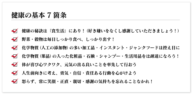 健康の基本7箇条
●健康の秘訣は『食生活』にあり!(好き嫌いをなくし感謝していただきましょう!)
●野菜・穀物は毎日しっかり食べ、しっかり出す!
●化学物質(人工の添加物)の多い加工品・インスタント・ジャンクフードは控え目に
●化学物質(薬品)の入った化粧品・石鹸・シャンプー・生活用品をは疎遠になろう!
●体が喜び心ワクワク、元気の出る良いことを率先して行おう
●人生前向きに考え、勇気・自信・責任ある行動を心がけよう
●怒らず、常に笑顔・正直・親切・感謝の気持ちを忘れることなかれ!