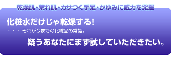 乾燥肌 荒れ肌 カサつく手足 かゆみに威力を発揮 化粧水だけじゃ乾燥する!・・・それが今までの化粧品の常識。 疑うあなたにまず試してみていただきたい。
しっとり潤いつっぱらない 潤い持続 乳液&クリームも不要の無添加化粧水