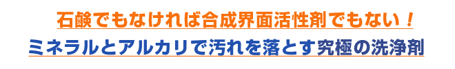 コズグロミネラルシは石鹸でもなければ合成界面活性剤でもない !
ミネラルとアルカリで汚れを落とす究極の洗浄剤