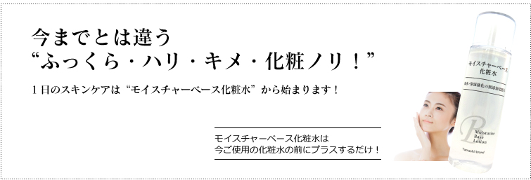 今までとは違う “ふっくら・ぷるぷる・キメ・化粧ノリ!” ご使用の化粧品にプラスするだけ 1日のスキンケアは“モイスチャーベース化粧水”から始まります!
