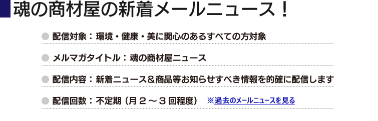 魂の商材屋の新着メールニュース! ● 配信対象: 環境・健康・美に関心のあるすべての方対象
● メルマガタイトル: 魂の商材屋ニュース
● 配信内容: 新着ニュース&商品等お知らせすべき情報を的確に配信します
● 配信回数: 不定期 (月2~3回程度)