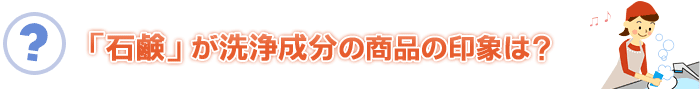 「石鹸」が洗浄成分の商品の印象は?