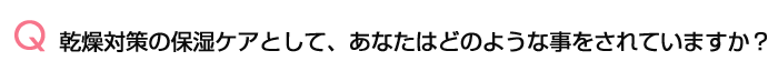 02.乾燥対策の保湿ケアとして、あなたはどのような事をされていますか?