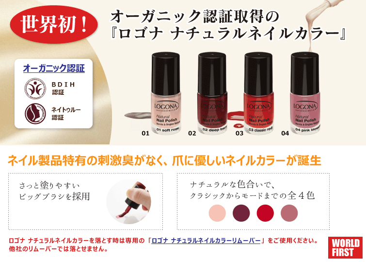 世界初! オーガニック&ナチュラル認証取得の
ナチュラルネイルカラー ネイル製品特有の刺激臭がなく、爪に優しいネイルカラーが誕生 ナチュラルな色合いで、クラシックからモードまでの全5色 さっと塗りやすいビッグブラシを採用しています