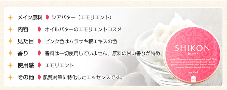 ■メイン原料: シアバター(エモリエント)。
■内容: オイルバターのエモリエントコスメ 。
■見た目: ピンク色はムラサキ根エキスの色
■香り: 香料は一切使用していません。原料の甘い香りが特徴。
■使用感: エモリエント
■その他: 指ですっと解ける、使用感が良いバター
