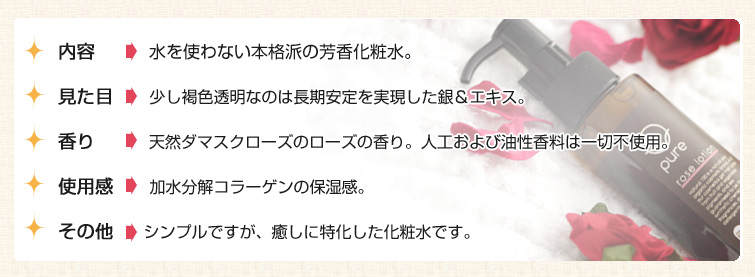 ■内容 : 水を使わない本格派の芳香化粧水。
■見た目: 少し褐色透明なのは長期安定を実現した銀&エキス。
■香り : 天然ダマスクローズのローズの香り。人工および油性香料は一切不使用。
■使用感: 加水分解コラーゲンの保湿感。
■その他: シンプルですが、癒しに特化した化粧水です。