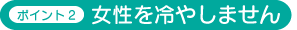 ポイント2 女性を冷やしません