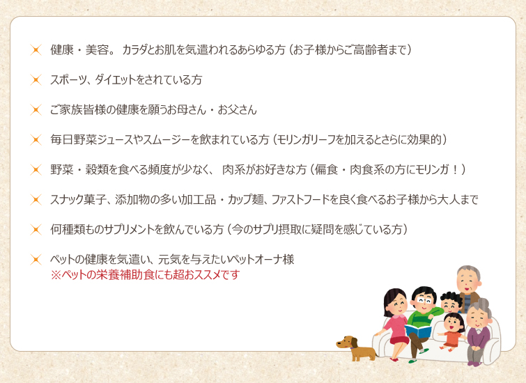 ◆健康・美容。カラダとお肌を気遣われるあらゆる方(お子様からご高齢者まで)
◆スポーツ、ダイエットをされている方
◆ご家族皆様の健康を願うお母さん・お父さん
◆毎日野菜ジュースやスムージーを飲まれている方(モリンガリーフを加えるとさらに効果的)
◆野菜・穀類を食べる頻度が少なく、肉系がお好きな方(偏食・肉食系の方にモリンガ!)。
◆スナック菓子、添加物の多い加工品・カップ麺、ファストフードを良く食べるお子様から大人まで
◆何種類ものサプリメントを飲んでいる方(今のサプリ摂取に疑問を感じている方)
◆ペットの健康を気遣い、元気を与えたいペットオーナ様。※ペットの栄養補助食にも超おススメです。