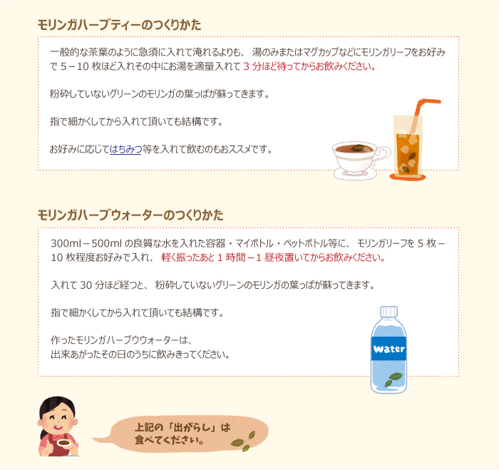 ・モリンガハーブティーのつくりかた:
一般的な茶葉のように急須に入れて淹れるよりも、湯のみまたはマグカップなどにモリンガリーフをお好みで5-10枚ほど入れその中にお湯を適量入れて3分ほど待ってからお飲みください。粉砕していないグリーンのモリンガの葉っぱが蘇ってきます。指で細かくしてから入れて頂いても結構です。お好みに応じてはちみつ等を入れて飲むのもおススメです。
・モリンガハーブウォーターのつくりかた:
300ml-500mlの良質な水を入れた容器・マイボトル・ペットボトル等に、モリンガリーフを5枚-10枚程度お好みで入れ、軽く振ったあと1時間-1昼夜置いてからお飲みください。入れて30分ほど経つと、粉砕していないグリーンのモリンガの葉っぱが蘇ってきます。指で細かくしてから入れて頂いても結構です。作ったモリンガハーブウウォーターは、出来あがったその日のうちに飲みきってください。
※上記の「出がらし」は食べてください。