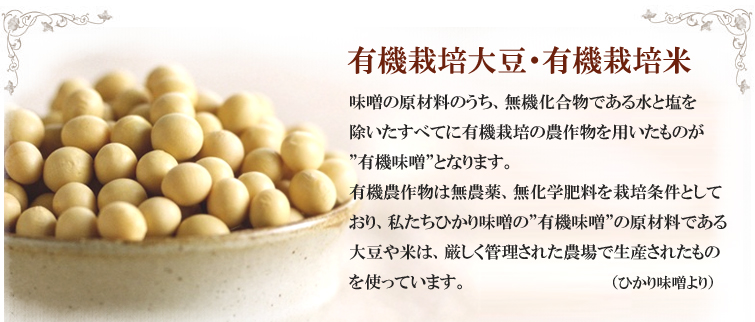 有機栽培大豆・有機栽培米;味噌の原材料のうち、無機化合物である水と塩を除いたすべてに有機栽培の農作物を用いたものが”有機味噌”となります。
有機農作物は無農薬、無化学肥料を栽培条件としており、私たちひかり味噌の”有機味噌”の原材料である大豆や米は、厳しく管理された農場で生産されたものを使っています。