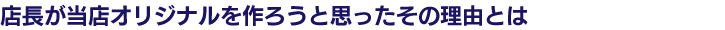 店長が当店オリジナルを作ろうと思ったとの理由とは