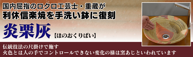 国内屈指のロクロ工芸士重蔵が利休信楽焼を手洗い鉢に復刻。 炎栗灰(ほのおくりばい)は伝統技法の尺掛けで施す。火色とは人の手でコントロールできない変化の様は窯あじといわれています