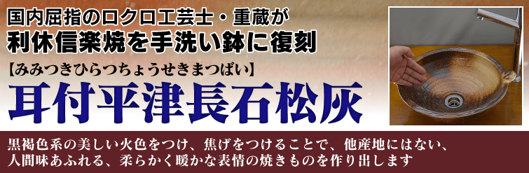 国内屈指のロクロ工芸士重蔵が利休信楽焼を手洗い鉢に復刻。 耳付平津長石松灰(みみつきひらつちょうせきまつばい)は黒褐色系の美しい火色をつけ、焦げをつけることで、他産地にはない、人間味あふれる、柔らかく暖かな表情の焼きものを作り出します。