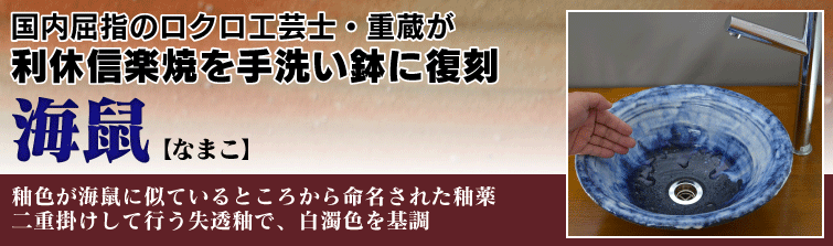 国内屈指のロクロ工芸士重蔵が利休信楽焼を手洗い鉢に復刻。海鼠(なまこ)は釉色が海鼠に似ているところから命名された釉薬。二重掛けして行う失透釉で、白濁色を基調。