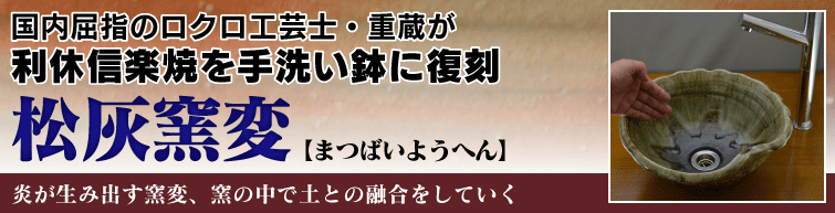 国内屈指のロクロ工芸士重蔵が利休信楽焼を手洗い鉢に復刻。松灰窯変(まつばいようへん)は炎が生み出す窯変、窯の中で土との融合をしていく。