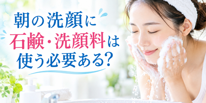 ＜朝の洗顔に石鹸・洗顔料は使う必要あるの？ ＞洗顔について