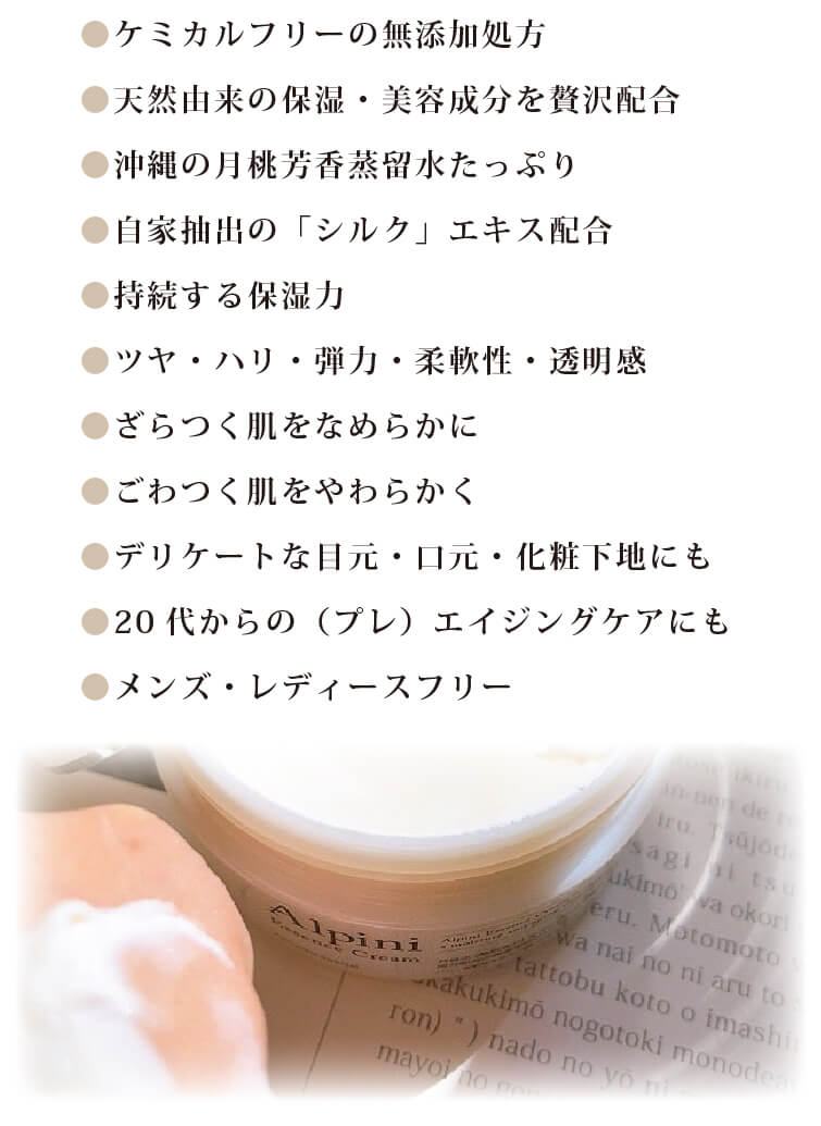 ケミカルフリーの無添加処方
		□天然由来の保湿・美容成分を贅沢配合
		□沖縄の月桃芳香蒸留水たっぷり
		□自家抽出の「シルク」エキス配合
		□持続する保湿力
		□ツヤ・ハリ・弾力・柔軟性・透明感
		□ざらつく肌をなめらかに
		□ごわつく肌をやわらかく
		□デリケートな目元・口元・化粧下地にも
		□20代からの（プレ）エイジングケアにも
		□メンズ・レディースフリー
		