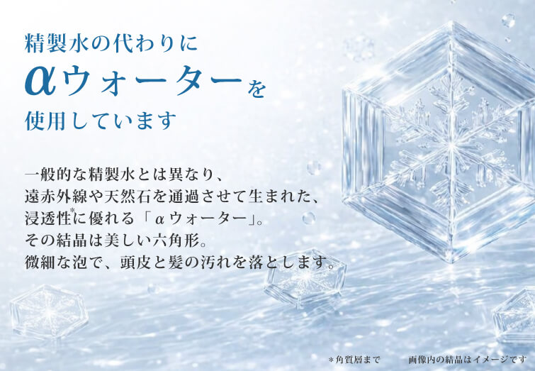 精製水の代わりに使用していますウォーターαを使用しています一般的な精製水とは異なり、遠赤外線や天然石を通過させて生まれた、浸透性に優れる「αウォーター」。その結晶は美しい六角形。微細な泡で、頭皮と髪の汚れを落とします。