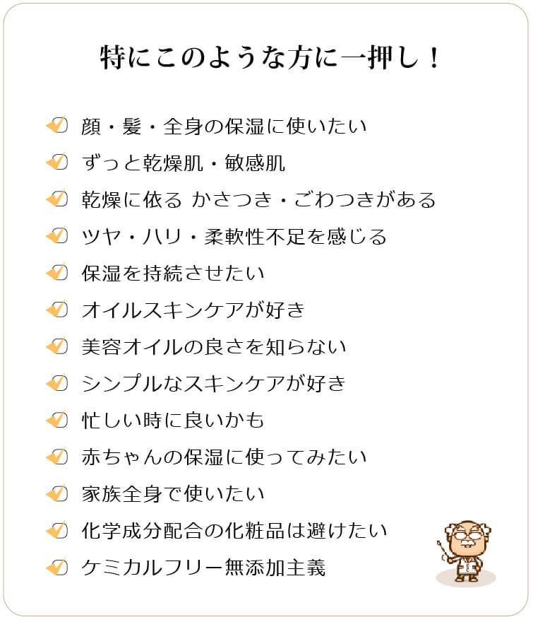 特にこのような方に一押し □顔・髪・全身の保湿に使いたい □ずっと乾燥肌・敏感肌 □乾燥に依る かさつき・ごわつきがある □ツヤ・ハリ・柔軟性不足を感じる □保湿を持続させたい□オイルスキンケアが好き □美容オイルの良さを知らない □シンプルなスキンケアが好き □忙しい時に良いかも □赤ちゃんの保湿に使ってみたい □家族全身で使いたい □化学成分配合の化粧品は避けたい □ケミカルフリー無添加主義