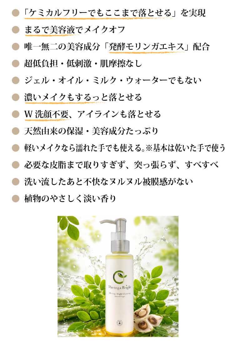 ● 「ケミカルフリーでもここまで落とせる」を実現
● まるで美容液でメイクオフ
● 唯一無二の美容成分「発酵モリンガエキス」配合
● 超低負担・低刺激・肌摩擦なし
● ジェル・オイル・ミルク・ウォーターでもない
● 濃いメイクもするっと落とせる
● W洗顔不要、アイラインも落とせる
● 天然由来の保湿・美容成分たっぷり
● 軽いメイクなら濡れた手でも使える。※基本は乾いた手で使う
● 必要な皮脂まで取りすぎず、突っ張らず、すべすべ
● 洗い流したあと不快なヌルヌル被膜感がない
● 植物のやさしく淡い香り
