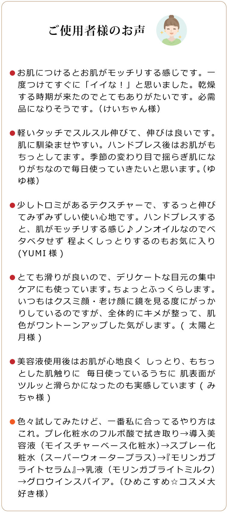 ご利用者様のお声　●少しトロミがあるテクスチャーで、するっと伸びてみずみずしい使い心地です。ハンドプレスすると、肌がモッチリする感じ♪ノンオイルなのでベタベタせず 程よくしっとりするのもお気に入り(YUMI様)　●とても滑りが良いので、デリケートな目元の集中ケアにも使っています。ちょっとふっくらします。いつもはクスミ顔・老け顔に鏡を見る度にがっかりしているのですが、全体的にキメが整って、肌色がワントーンアップした気がします。(太陽と月様)　●美容液使用後はお肌が心地良く しっとり、もちっとした肌触りに✋⁡毎日使っているうちに 肌表面がツルッと滑らかになったのも実感しています(みちゃ様)