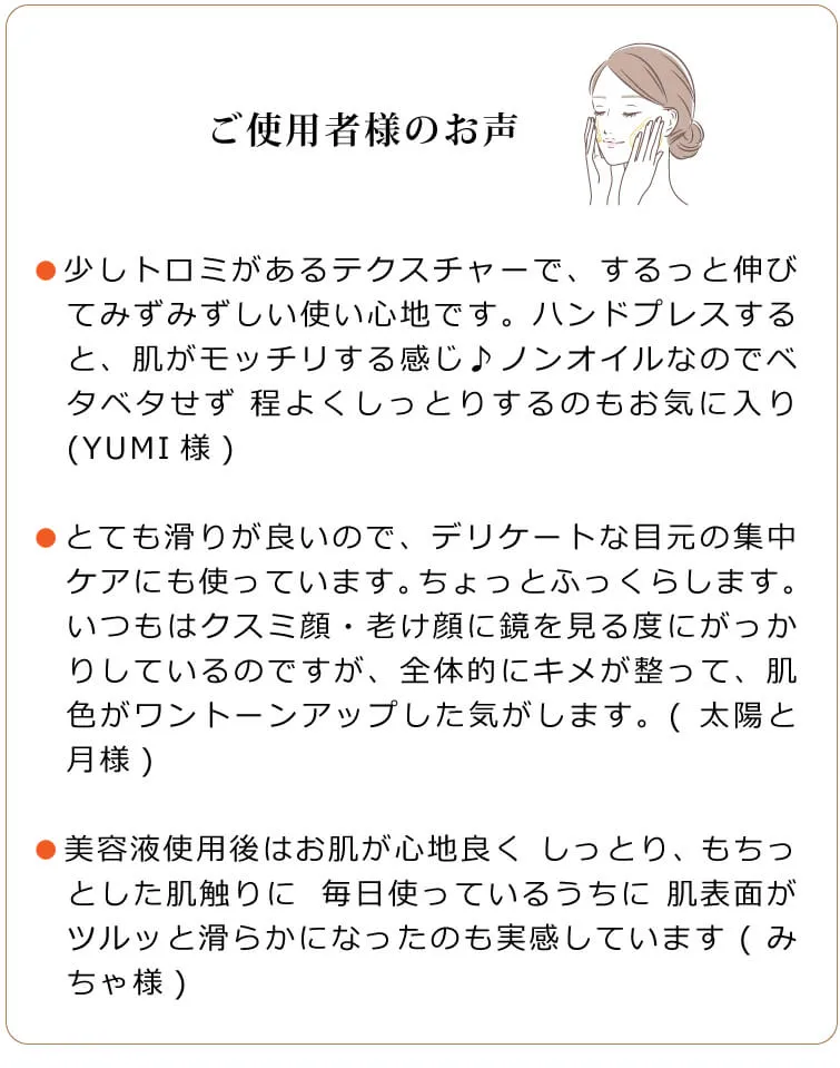 ご利用者様のお声　●少しトロミがあるテクスチャーで、するっと伸びてみずみずしい使い心地です。ハンドプレスすると、肌がモッチリする感じ♪ノンオイルなのでベタベタせず 程よくしっとりするのもお気に入り(YUMI様)　●とても滑りが良いので、デリケートな目元の集中ケアにも使っています。ちょっとふっくらします。いつもはクスミ顔・老け顔に鏡を見る度にがっかりしているのですが、全体的にキメが整って、肌色がワントーンアップした気がします。(太陽と月様)　●美容液使用後はお肌が心地良く しっとり、もちっとした肌触りに✋⁡毎日使っているうちに 肌表面がツルッと滑らかになったのも実感しています(みちゃ様)