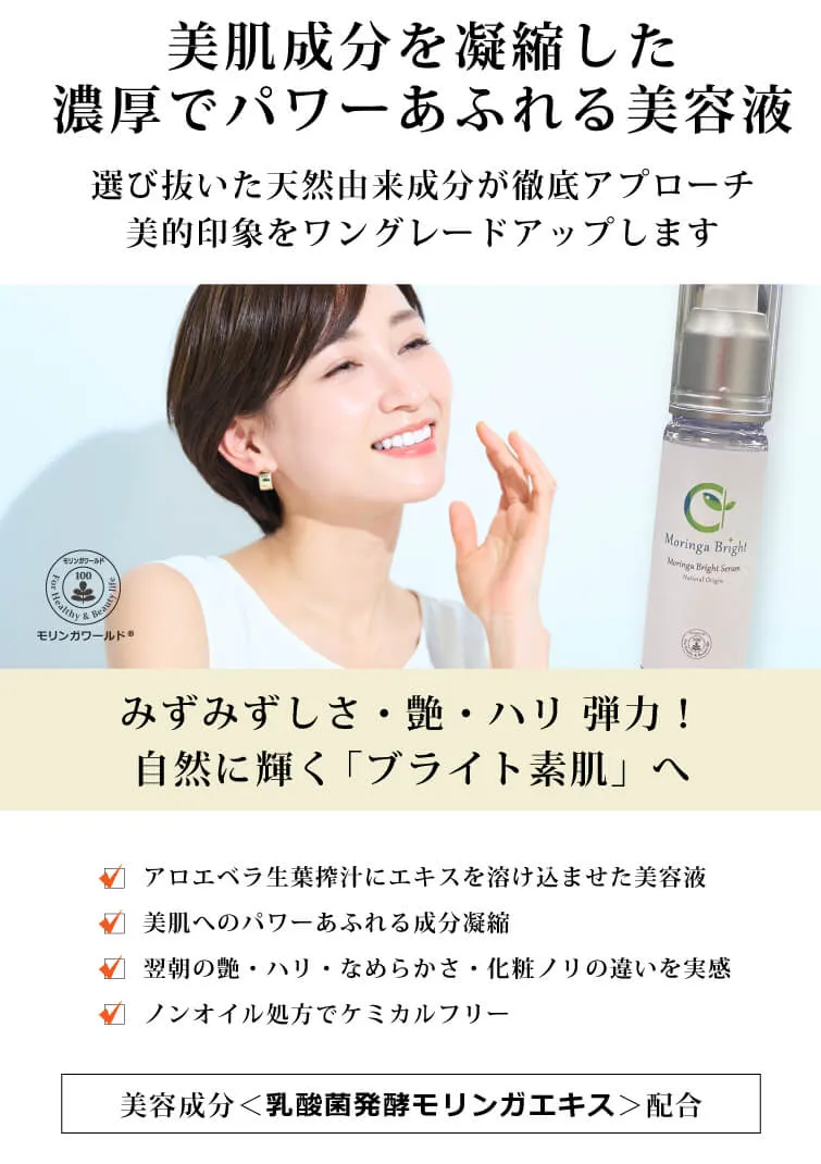 モリンガブライトセラム30ml 美肌成分を凝縮した 濃厚でパワーあふれる美容液　選び抜いた天然由来成分が徹底アプローチ　美的印象をワングレードアップします　みずみずしさ・艶・ハリ 弾力！　自然に輝く「ブライト素肌」へ　モリンガワールド◎　□ アロエベラ生葉搾汁にエキスを溶け込ませた美容液　□ 美肌へのパワーあふれる成分凝縮　□ 翌朝の艶・ハリ・なめらかさ・化粧ノリの違いを実感　□ ノンオイル処方でケミカルフリー　独自の美容成分＜乳酸菌発酵モリンガエキス＞配合