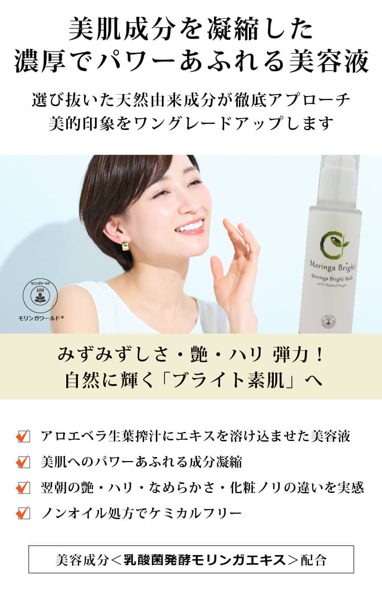 モリンガブライトセラム30ml 美肌成分を凝縮した 濃厚でパワーあふれる美容液　選び抜いた天然由来成分が徹底アプローチ　美的印象をワングレードアップします　みずみずしさ・艶・ハリ 弾力！　自然に輝く「ブライト素肌」へ　モリンガワールド◎　□ アロエベラ生葉搾汁にエキスを溶け込ませた美容液　□ 美肌へのパワーあふれる成分凝縮　□ 翌朝の艶・ハリ・なめらかさ・化粧ノリの違いを実感　□ ノンオイル処方でケミカルフリー　独自の美容成分＜乳酸菌発酵モリンガエキス＞配合