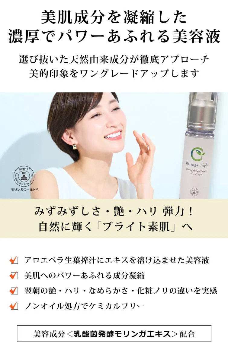 モリンガブライトセラム30ml 美肌成分を凝縮した 濃厚でパワーあふれる美容液　選び抜いた天然由来成分が徹底アプローチ　美的印象をワングレードアップします　みずみずしさ・艶・ハリ 弾力！　自然に輝く「ブライト素肌」へ　モリンガワールド◎　□ アロエベラ生葉搾汁にエキスを溶け込ませた美容液　□ 美肌へのパワーあふれる成分凝縮　□ 翌朝の艶・ハリ・なめらかさ・化粧ノリの違いを実感　□ ノンオイル処方でケミカルフリー　独自の美容成分＜乳酸菌発酵モリンガエキス＞配合