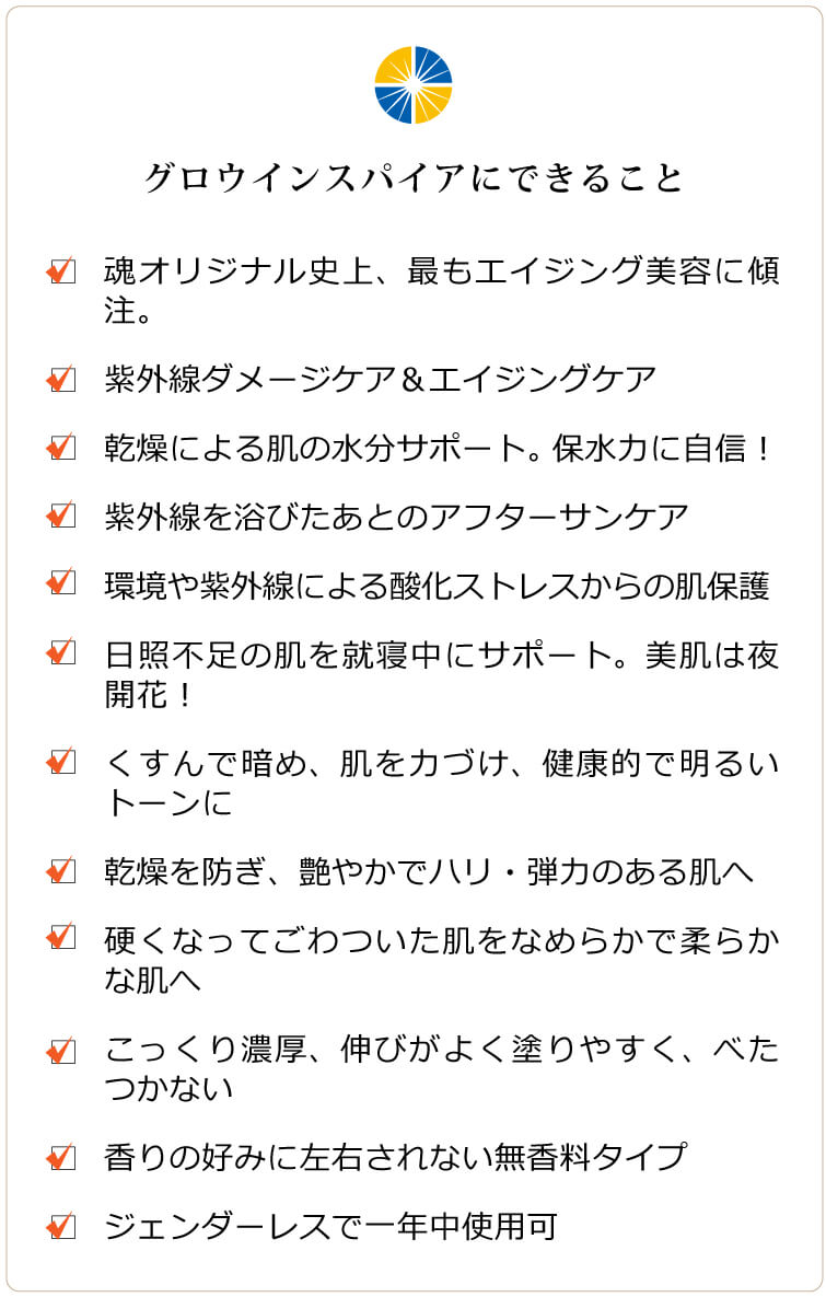 グロウインスパイア　グロウインスパイアにできること □ 魂オリジナル史上、最もエイジング美容に傾注したクリーム □ 紫外線ダメージケア＆エイジングケア □ 紫外線や加齢での乾燥による肌の水分サポート。保水力に自信！□ 紫外線を浴びたあとのアフターサンケア □ 日焼けによるシミ、ソバカスを防ぐ □ 環境や紫外線による酸化ストレスからの肌保護 □ 通年のUVカットで日照不足の肌を就寝中にサポート。美肌は夜開花！ □ くすんで暗め、不安定な肌を力づけ、健康的で明るいトーンに □ 乾燥を防ぎ、艶やかでハリ・弾力のある肌へ □ 硬くなってごわついた肌をなめらかで柔らかな肌へ □ こっくり濃厚ですが、伸びがよく塗りやすく、べたつかない □ 香りの好みに左右されない無香料タイプ □ ジェンダーレスでオールシーズン使用可。若々しさを保ちたい男性にも