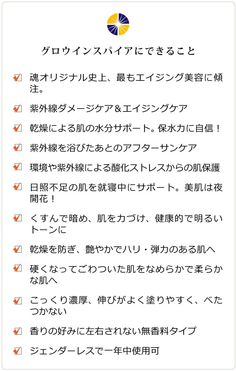 グロウインスパイア　グロウインスパイアにできること □ 魂オリジナル史上、最もエイジング美容に傾注したクリーム □ 紫外線ダメージケア＆エイジングケア □ 紫外線や加齢での乾燥による肌の水分サポート。保水力に自信！□ 紫外線を浴びたあとのアフターサンケア □ 日焼けによるシミ、ソバカスを防ぐ □ 環境や紫外線による酸化ストレスからの肌保護 □ 通年のUVカットで日照不足の肌を就寝中にサポート。美肌は夜開花！ □ くすんで暗め、不安定な肌を力づけ、健康的で明るいトーンに □ 乾燥を防ぎ、艶やかでハリ・弾力のある肌へ □ 硬くなってごわついた肌をなめらかで柔らかな肌へ □ こっくり濃厚ですが、伸びがよく塗りやすく、べたつかない □ 香りの好みに左右されない無香料タイプ □ ジェンダーレスでオールシーズン使用可。若々しさを保ちたい男性にも