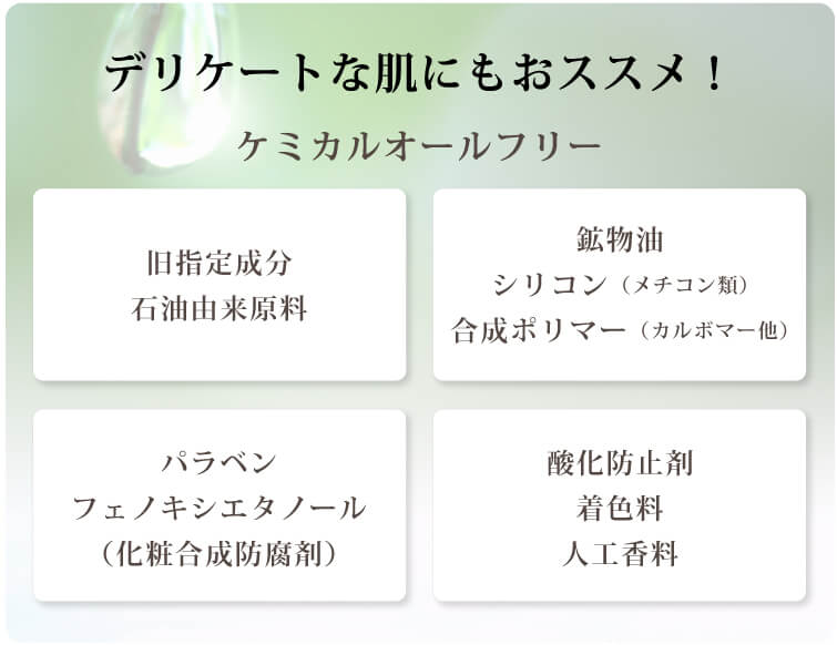 グロウインスパイア　グロウインスパイアにできること デリケートな肌にもおススメ！ケミカルオールフリー 旧指定成分 石油由来原料 鉱物油 シリコン（メチコン類） 合成ポリマー（カルボマー他）パラベン フェノキシエタノール（化粧合成防腐剤） 酸化防止剤 着色料 人工香料