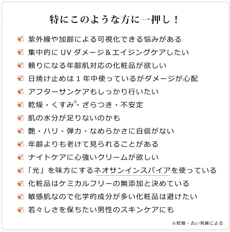 グロウインスパイア　このような方に一押し　□ 紫外線の影響や加齢で目立つ悩みがある □ 悩みに深くアプローチしてくれる化粧品が欲しい □ 日焼け止めは1年中使っているがダメージが心配 □ 乾燥、トーン暗め、不安定 □ 肌の水分が足りないのかも □ 艶・ハリ・弾力・なめらかさに自信がない □ 年齢よりも老けて見られることがある □ 集中的にUVダメージ＆エイジングケアしたい □ ナイトケアにも頼りになるクリームが欲しい □ 「光」を味方にするネオサンインスパイアを使っている □ アフターサンケアに的確なクリームを探している □ 化粧品はケミカルフリーの無添加と決めている □ 肌が敏感なので化学的成分が多い化粧品は避けたい □ 若々しさを保ちたい男性のスキンケアにも