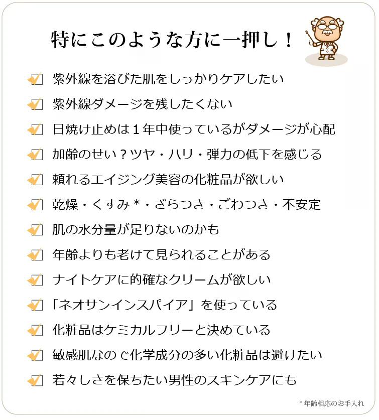 グロウインスパイア　このような方に一押し　□ 紫外線の影響や加齢で目立つ悩みがある □ 悩みに深くアプローチしてくれる化粧品が欲しい □ 日焼け止めは1年中使っているがダメージが心配 □ 乾燥、トーン暗め、不安定 □ 肌の水分が足りないのかも □ 艶・ハリ・弾力・なめらかさに自信がない □ 年齢よりも老けて見られることがある □ 集中的にUVダメージ＆エイジングケアしたい □ ナイトケアにも頼りになるクリームが欲しい □ 「光」を味方にするネオサンインスパイアを使っている □ アフターサンケアに的確なクリームを探している □ 化粧品はケミカルフリーの無添加と決めている □ 肌が敏感なので化学的成分が多い化粧品は避けたい □ 若々しさを保ちたい男性のスキンケアにも