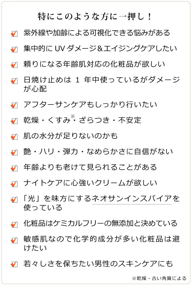 グロウインスパイア　このような方に一押し　□ 紫外線の影響や加齢で目立つ悩みがある □ 悩みに深くアプローチしてくれる化粧品が欲しい □ 日焼け止めは1年中使っているがダメージが心配 □ 乾燥、トーン暗め、不安定 □ 肌の水分が足りないのかも □ 艶・ハリ・弾力・なめらかさに自信がない □ 年齢よりも老けて見られることがある □ 集中的にUVダメージ＆エイジングケアしたい □ ナイトケアにも頼りになるクリームが欲しい □ 「光」を味方にするネオサンインスパイアを使っている □ アフターサンケアに的確なクリームを探している □ 化粧品はケミカルフリーの無添加と決めている □ 肌が敏感なので化学的成分が多い化粧品は避けたい □ 若々しさを保ちたい男性のスキンケアにも