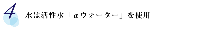 【4】 水は活性水「αウォーター」を使用