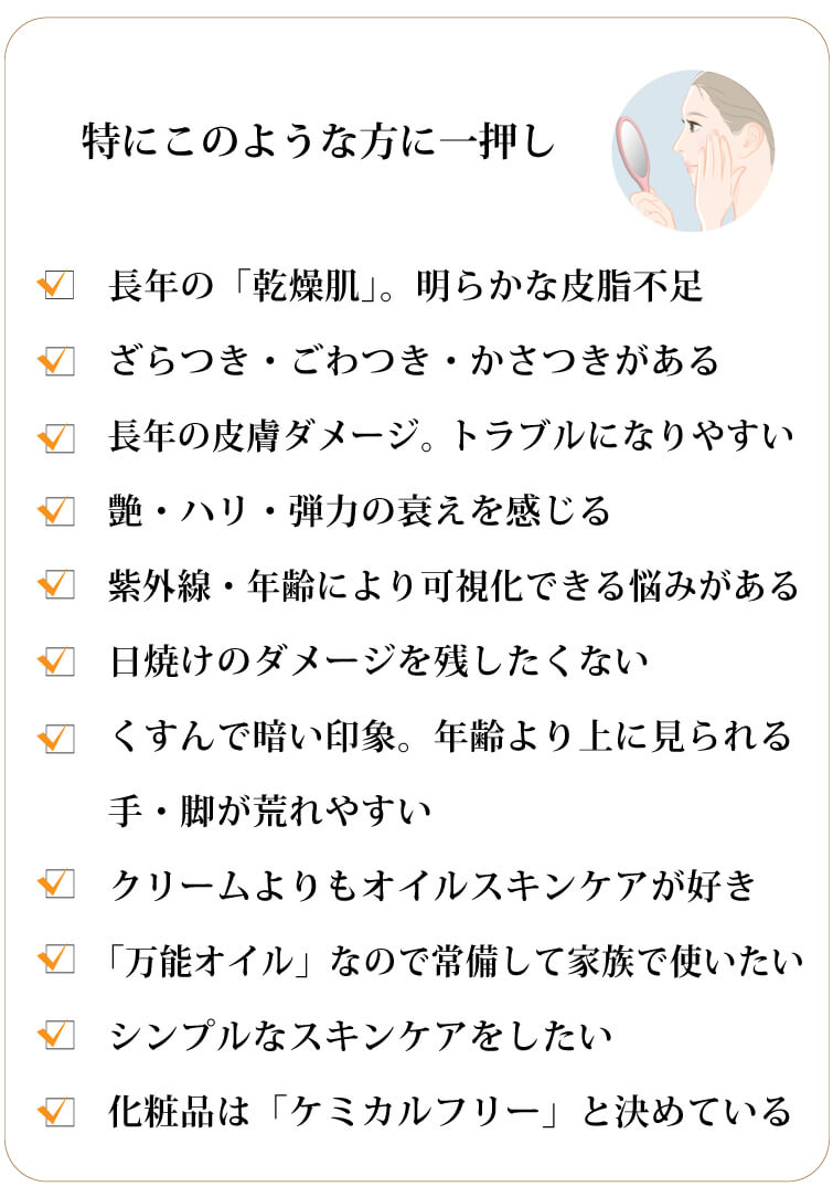 タマヌスキンオイル30ml）　特にこのような方に強くおススメします！ 長年の「乾燥肌」。明らかな皮脂不足
		ざらつき・ごわつき・かさつきがある
		長年の皮膚ダメージ。トラブルになりやすい
		艶・ハリ・弾力の衰えを感じる
		紫外線・年齢により可視化できる悩みがある
		日焼けのダメージを残したくない
		くすんで暗い印象。年齢より上に見られる
		手・脚が荒れやすい
		クリームよりもオイルスキンケアが好き
		「万能オイル」なので常備して家族で使いたい
		シンプルなスキンケアをしたい
		化粧品は「ケミカルフリー」と決めている