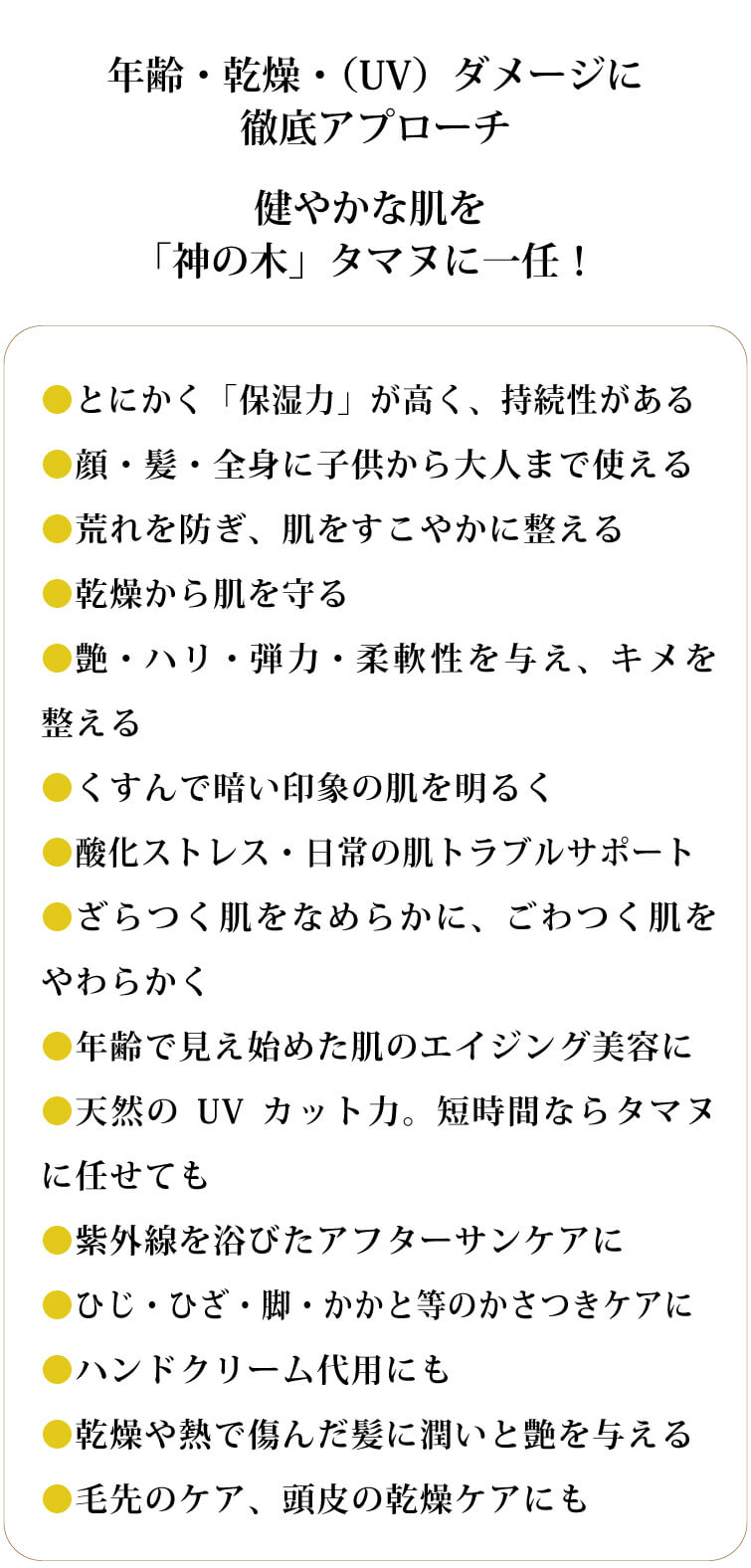 タマヌスキンオイル30ml）●とにかく「保湿力」が高く、持続性がある
		●顔・髪・全身に子供から大人まで使える
		●荒れを防ぎ、肌をすこやかに整える
		●乾燥から肌を守る
		●艶・ハリ・弾力・柔軟性を与え、キメを整える
		●くすんで暗い印象の肌を明るく  
		●酸化ストレス・日常の肌トラブルサポート
		●ざらつく肌をなめらかに、ごわつく肌をやわらかく
		●年齢で見え始めた肌のエイジング美容に
		●天然のUVカット力。短時間ならタマヌに任せても
		●紫外線を浴びたアフターサンケアに
		●ひじ・ひざ・脚・かかと等のかさつきケアに
		●ハンドクリーム代用にも
		●乾燥や熱で傷んだ髪に潤いと艶を与える
		●毛先のケア、頭皮の乾燥ケアにも
		年齢・乾燥・（UV）ダメージに徹底アプローチ
		健やかな肌を 「神」の木タマヌに一任！