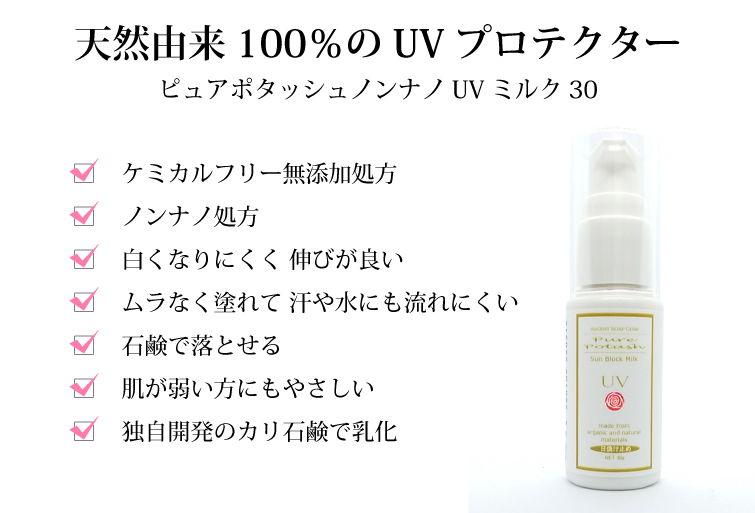 ピュアポタッシュ　ノンナノUVミルク3  天然由来100％のUVプロテクター　□ケミカルフリー無添加処方　□ノンナノ処方　□白くなりにくく 伸びが良い　□ムラなく塗れて 汗や水にも流れにくい　□石鹸で落とせる　□肌が弱い方にもやさしい　□独自開発のカリ石鹸で乳化