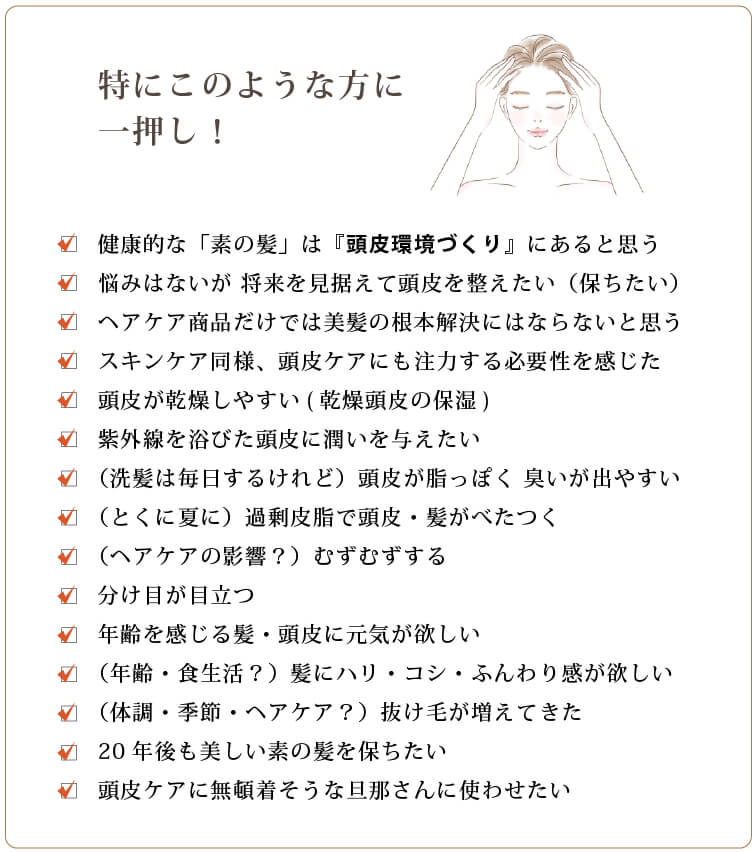 特にこのような方に一押し
		□健康的な毛髪は「頭皮環境整備にあり！」と思う
		□悩みはないが 将来を見据えて頭皮を整えたい（保ちたい）
		□ヘアケア商品だけでは美髪の根本解決にはならないと思う
		□スキンケア同様、頭皮ケアにも注力する必要性を感じた
		□頭皮が乾燥しやすい(乾燥頭皮の保湿)
		□（洗髪は毎日するけれど）頭皮が脂っぽく 臭いが出やすい
		□（とくに夏に）過剰皮脂で頭皮・髪がべたつく
		□（ヘアケアの影響？）むずむずする
		□分け目が目立つ
		□年齢を感じる髪・頭皮に元気が欲しい
		□（年齢・食生活？）髪にハリ・コシ・ふんわり感が欲しい
		□（体調・季節・ヘアケア？）抜け毛が増えてきた
		□20年後も美しい素の髪を保ちたい
		□頭皮ケアに注力してなさそうな旦那さんに使わせたい
		