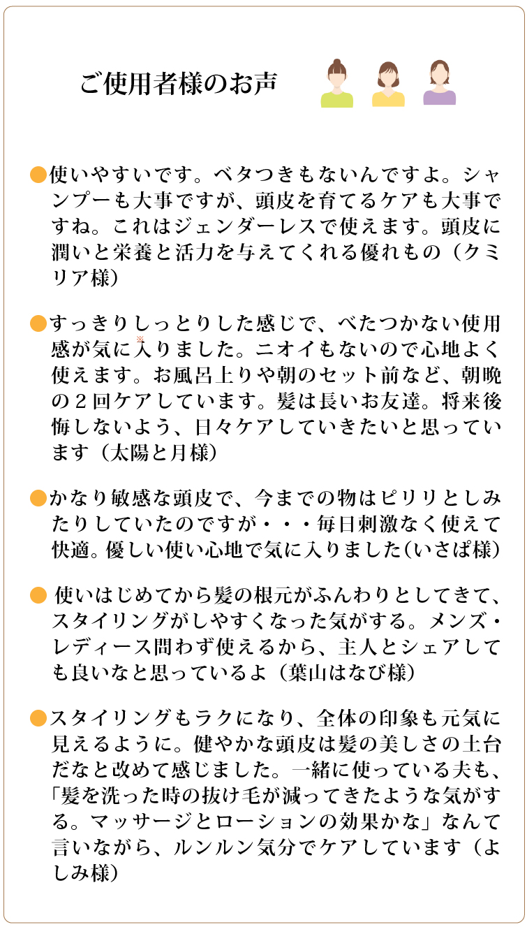 ご使用者様のお声

●使いやすいです。ベタつきもないんですよ。シャンプーも大事ですが、頭皮を育てるケアも大事ですね。これはジェンダーレスで使えます。頭皮に潤いと栄養と活力を与えてくれる優れもの（クミリア様）  
●すっきりしっとりした感じで、べたつかない使用感が気に入りました。ニオイもないので心地よく使えます。お風呂上りや朝のセット前など、朝晩の２回ケアしています。髪は長いお友達。将来後悔しないよう、日々ケアしていきたいと思っています（太陽と月様）
●かなり敏感な頭皮で、今までの物はピリリとしみたりしていたのですが・・・毎日刺激なく使えて快適。優しい使い心地で気に入りました（いさぱ様）  
● 使いはじめてから髪の根元がふんわりとしてきて、スタイリングがしやすくなった気がする。メンズ・レディース問わず使えるから、主人とシェアしても良いなと思っているよ（葉山はなび様）  
●スタイリングもラクになり、全体の印象も元気に見えるように。健やかな頭皮は髪の美しさの土台だなと改めて感じました。一緒に使っている夫も、「髪を洗った時の抜け毛が減ってきたような気がする。マッサージとローションの効果かな」なんて言いながら、ルンルン気分でケアしています（よしみ様）    

		