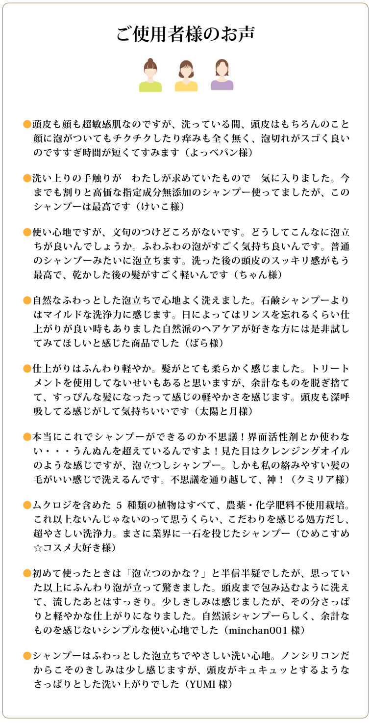 ●頭皮も顔も超敏感肌なのですが、洗っている間、頭皮はもちろんのこと顔に泡がついてもチクチクしたり痒みも全く無く、泡切れがスゴく良いのですすぎ時間が短くてすみます（よっぺパン様）
●洗い上りの手触りが　わたしが求めていたもので　気に入りました。今までも割りと高価な指定成分無添加のシャンプー使ってましたが、このシャンプーは最高です（けいこ様）
●使い心地ですが、文句のつけどころがないです。どうしてこんなに泡立ちが良いんでしょうか。ふわふわの泡がすごく気持ち良いんです。普通のシャンプーみたいに泡立ちます。洗った後の頭皮のスッキリ感がもう最高で、乾かした後の髪がすごく軽いんです（ちゃん様）
●自然なふわっとした泡立ちで心地よく洗えました。石鹸シャンプーよりはマイルドな洗浄力に感じます。日によってはリンスを忘れるくらい仕上がりが良い時もありました自然派のヘアケアが好きな方には是非試してみてほしいと感じた商品でした（ばら様）
●仕上がりはふんわり軽やか。髪がとても柔らかく感じました。トリートメントを使用してないせいもあると思いますが、余計なものを脱ぎ捨てて、すっぴんな髪になったって感じの軽やかさを感じます。頭皮も深呼吸してる感じがして気持ちいいです（太陽と月様）
●本当にこれでシャンプーができるのか不思議！界面活性剤とか使わない・・・うんぬんを超えているんですよ！見た目はクレンジングオイルのような感じですが、泡立つしシャンプー。しかも私の絡みやすい髪の毛がいい感じで洗えるんです。不思議を通り越して、神！（クミリア様）
●ムクロジを含めた5種類の植物はすべて、農薬・化学肥料不使用栽培。これ以上ないんじゃないのって思うくらい、こだわりを感じる処方だし、超やさしい洗浄力。まさに業界に一石を投じたシャンプー（ひめこすめ☆コスメ大好き様）
●初めて使ったときは「泡立つのかな？」と半信半疑でしたが、思っていた以上にふんわり泡が立って驚きました。頭皮まで包み込むように洗えて、流したあとはすっきり。少しきしみは感じましたが、その分さっぱりと軽やかな仕上がりになりました。自然派シャンプーらしく、余計なものを感じないシンプルな使い心地でした（minchan001様）
●シャンプーはふわっとした泡立ちでやさしい洗い心地。ノンシリコンだからこそのきしみは少し感じますが、頭皮がキュキュッとするようなさっぱりとした洗い上がりでした（YUMI様）