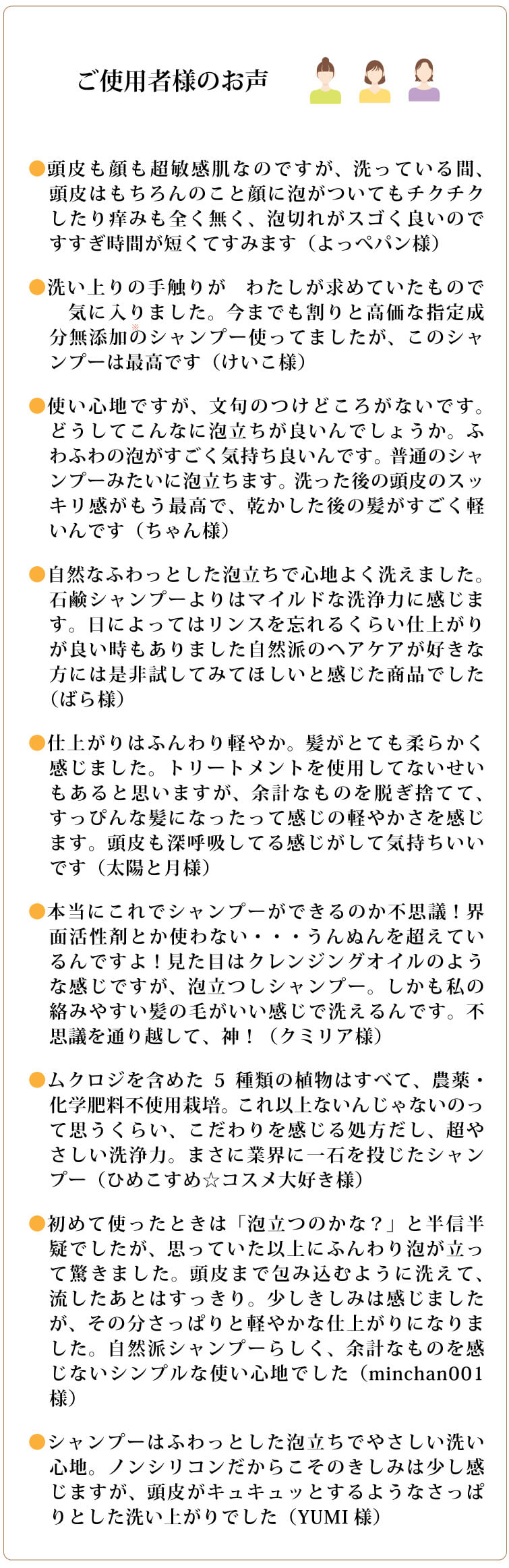 ●頭皮も顔も超敏感肌なのですが、洗っている間、頭皮はもちろんのこと顔に泡がついてもチクチクしたり痒みも全く無く、泡切れがスゴく良いのですすぎ時間が短くてすみます（よっぺパン様）
●洗い上りの手触りが　わたしが求めていたもので　気に入りました。今までも割りと高価な指定成分無添加のシャンプー使ってましたが、このシャンプーは最高です（けいこ様）
●使い心地ですが、文句のつけどころがないです。どうしてこんなに泡立ちが良いんでしょうか。ふわふわの泡がすごく気持ち良いんです。普通のシャンプーみたいに泡立ちます。洗った後の頭皮のスッキリ感がもう最高で、乾かした後の髪がすごく軽いんです（ちゃん様）
●自然なふわっとした泡立ちで心地よく洗えました。石鹸シャンプーよりはマイルドな洗浄力に感じます。日によってはリンスを忘れるくらい仕上がりが良い時もありました自然派のヘアケアが好きな方には是非試してみてほしいと感じた商品でした（ばら様）
●仕上がりはふんわり軽やか。髪がとても柔らかく感じました。トリートメントを使用してないせいもあると思いますが、余計なものを脱ぎ捨てて、すっぴんな髪になったって感じの軽やかさを感じます。頭皮も深呼吸してる感じがして気持ちいいです（太陽と月様）
●本当にこれでシャンプーができるのか不思議！界面活性剤とか使わない・・・うんぬんを超えているんですよ！見た目はクレンジングオイルのような感じですが、泡立つしシャンプー。しかも私の絡みやすい髪の毛がいい感じで洗えるんです。不思議を通り越して、神！（クミリア様）
●ムクロジを含めた5種類の植物はすべて、農薬・化学肥料不使用栽培。これ以上ないんじゃないのって思うくらい、こだわりを感じる処方だし、超やさしい洗浄力。まさに業界に一石を投じたシャンプー（ひめこすめ☆コスメ大好き様）
●初めて使ったときは「泡立つのかな？」と半信半疑でしたが、思っていた以上にふんわり泡が立って驚きました。頭皮まで包み込むように洗えて、流したあとはすっきり。少しきしみは感じましたが、その分さっぱりと軽やかな仕上がりになりました。自然派シャンプーらしく、余計なものを感じないシンプルな使い心地でした（minchan001様）
●シャンプーはふわっとした泡立ちでやさしい洗い心地。ノンシリコンだからこそのきしみは少し感じますが、頭皮がキュキュッとするようなさっぱりとした洗い上がりでした（YUMI様）