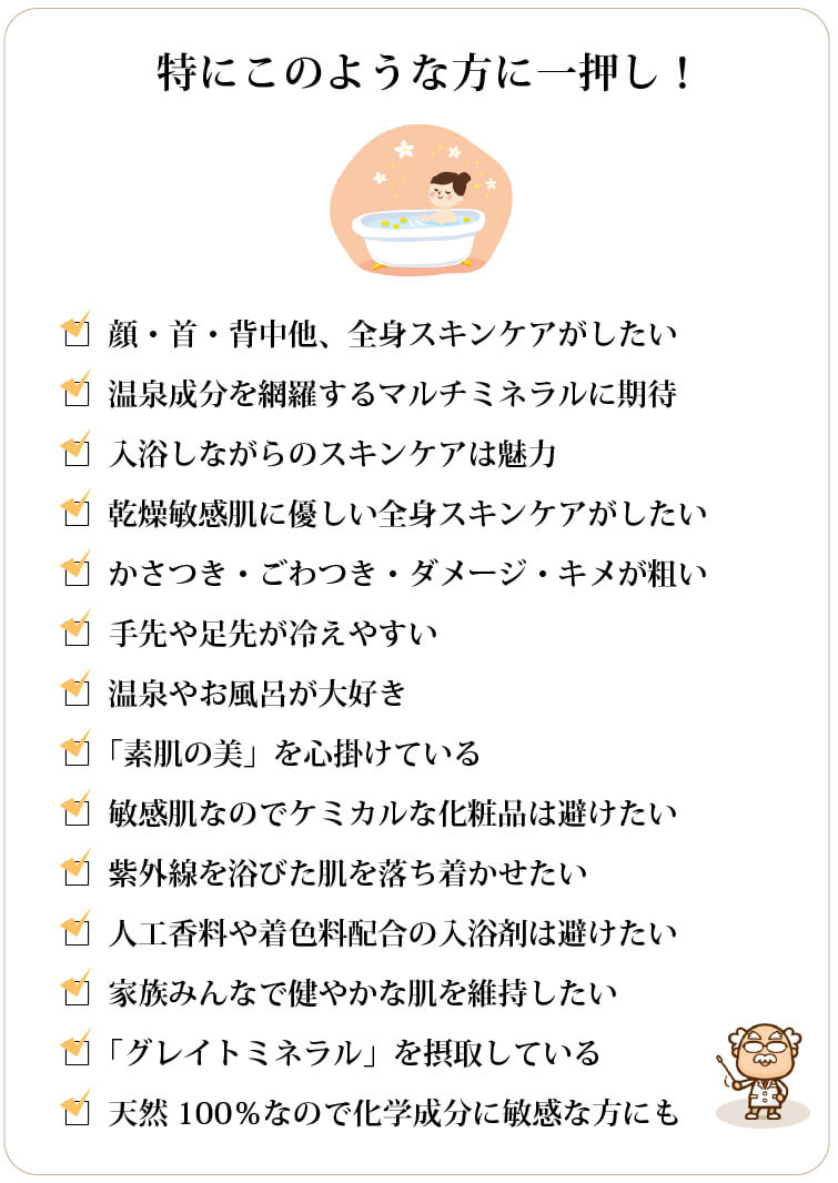 美温浴マルチミネラル70 特にこのような方に一押し 顔・首・背中他、全身スキンケアがしたい □温泉成分を網羅するマルチミネラルに期待 □入浴しながらのスキンケアは魅力 □乾燥敏感肌に優しい全身スキンケアがしたい □かさつき・ごわつき・ダメージ・キメが粗い □手先や足先が冷えやすい □温泉やお風呂が大好き □「素肌の美」を心掛けている □敏感肌なのでケミカルな化粧品は避けたい □紫外線を浴びた肌を落ち着かせたい □人工香料や着色料配合の入浴剤は避けたい □家族みんなで健やかな肌を維持したい □「グレイトミネラル」を摂取している □天然100%なので化学成分に敏感な方にも