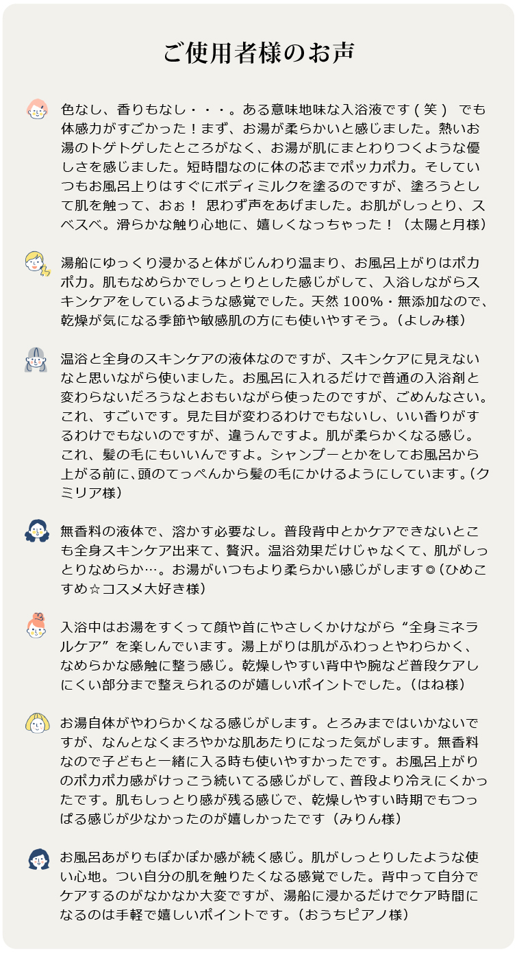 美温浴マルチミネラル70　お客様のお声 ●色なし、香りもなし・・・。ある意味地味な入浴液です(笑)  でも体感力がすごかった！まず、お湯が柔らかいと感じました。熱いお湯のトゲトゲしたところがなく、お湯が肌にまとわりつくような優しさを感じました。短時間なのに体の芯までポッカポカ。そしていつもお風呂上りはすぐにボディミルクを塗るのですが、塗ろうとして肌を触って、おぉ！ 思わず声をあげました。お肌がしっとり、スベスベ。滑らかな触り心地に、嬉しくなっちゃった！（太陽と月様）

●湯船にゆっくり浸かると体がじんわり温まり、お風呂上がりはポカポカ。肌もなめらかでしっとりとした感じがして、入浴しながらスキンケアをしているような感覚でした。 天然100％・無添加なので、乾燥が気になる季節や敏感肌の方にも使いやすそう。（よしみ様）

●温浴と全身のスキンケアの液体なのですが、スキンケアに見えないなと思いながら使いました。お風呂に入れるだけで普通の入浴剤と変わらないだろうなとおもいながら使ったのですが、ごめんなさい。これ、すごいです。見た目が変わるわけでもないし、いい香りがするわけでもないのですが、違うんですよ。肌が柔らかくなる感じ。これ、髪の毛にもいいんですよ。シャンプーとかをしてお風呂から上がる前に、頭のてっぺんから髪の毛にかけるようにしています。（クミリア様）  

●無香料の液体で、溶かす必要なし。普段背中とかケアできないとこも全身スキンケア出来て、贅沢。温浴効果だけじゃなくて、肌がしっとりなめらか…。お湯がいつもより柔らかい感じがします◎（ひめこすめ☆コスメ大好き様）

●入浴中はお湯をすくって顔や首にやさしくかけながら“全身ミネラルケア”を楽しんでいます。湯上がりは肌がふわっとやわらかく、なめらかな感触に整う感じ。乾燥しやすい背中や腕など普段ケアしにくい部分まで整えられるのが嬉しいポイントでした。（はね様）

●お湯自体がやわらかくなる感じがします。とろみまではいかないですが、なんとなくまろやかな肌あたりになった気がします。無香料なので子どもと一緒に入る時も使いやすかったです。お風呂上がりのポカポカ感がけっこう続いてる感じがして、普段より冷えにくかったです。肌もしっとり感が残る感じで、乾燥しやすい時期でもつっぱる感じが少なかったのが嬉しかったです（みりん様）

●お風呂あがりもぽかぽか感が続く感じ。肌がしっとりしたような使い心地。つい自分の肌を触りたくなる感覚でした。背中って自分でケアするのがなかなか大変ですが、湯船に浸かるだけでケア時間になるのは手軽で嬉しいポイントです。（おうちピアノ様）
