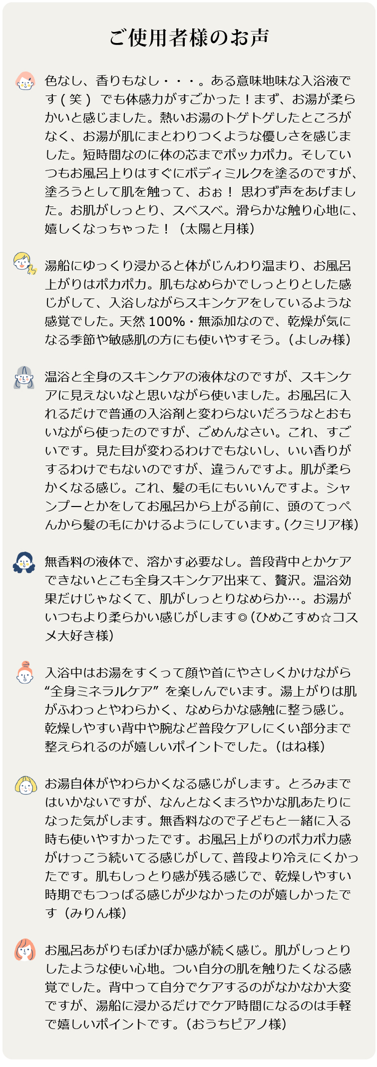 美温浴マルチミネラル70　お客様のお声 ●色なし、香りもなし・・・。ある意味地味な入浴液です(笑)  でも体感力がすごかった！まず、お湯が柔らかいと感じました。熱いお湯のトゲトゲしたところがなく、お湯が肌にまとわりつくような優しさを感じました。短時間なのに体の芯までポッカポカ。そしていつもお風呂上りはすぐにボディミルクを塗るのですが、塗ろうとして肌を触って、おぉ！ 思わず声をあげました。お肌がしっとり、スベスベ。滑らかな触り心地に、嬉しくなっちゃった！（太陽と月様）

●湯船にゆっくり浸かると体がじんわり温まり、お風呂上がりはポカポカ。肌もなめらかでしっとりとした感じがして、入浴しながらスキンケアをしているような感覚でした。 天然100％・無添加なので、乾燥が気になる季節や敏感肌の方にも使いやすそう。（よしみ様）

●温浴と全身のスキンケアの液体なのですが、スキンケアに見えないなと思いながら使いました。お風呂に入れるだけで普通の入浴剤と変わらないだろうなとおもいながら使ったのですが、ごめんなさい。これ、すごいです。見た目が変わるわけでもないし、いい香りがするわけでもないのですが、違うんですよ。肌が柔らかくなる感じ。これ、髪の毛にもいいんですよ。シャンプーとかをしてお風呂から上がる前に、頭のてっぺんから髪の毛にかけるようにしています。（クミリア様）  

●無香料の液体で、溶かす必要なし。普段背中とかケアできないとこも全身スキンケア出来て、贅沢。温浴効果だけじゃなくて、肌がしっとりなめらか…。お湯がいつもより柔らかい感じがします◎（ひめこすめ☆コスメ大好き様）

●入浴中はお湯をすくって顔や首にやさしくかけながら“全身ミネラルケア”を楽しんでいます。湯上がりは肌がふわっとやわらかく、なめらかな感触に整う感じ。乾燥しやすい背中や腕など普段ケアしにくい部分まで整えられるのが嬉しいポイントでした。（はね様）

●お湯自体がやわらかくなる感じがします。とろみまではいかないですが、なんとなくまろやかな肌あたりになった気がします。無香料なので子どもと一緒に入る時も使いやすかったです。お風呂上がりのポカポカ感がけっこう続いてる感じがして、普段より冷えにくかったです。肌もしっとり感が残る感じで、乾燥しやすい時期でもつっぱる感じが少なかったのが嬉しかったです（みりん様）

●お風呂あがりもぽかぽか感が続く感じ。肌がしっとりしたような使い心地。つい自分の肌を触りたくなる感覚でした。背中って自分でケアするのがなかなか大変ですが、湯船に浸かるだけでケア時間になるのは手軽で嬉しいポイントです。（おうちピアノ様）
