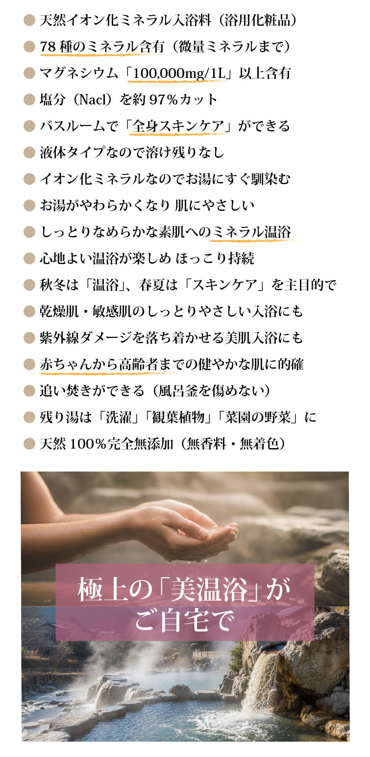 美温浴マルチミネラル70 ●塩水湖由来で70種以上の濃縮イオン化ミネラル入浴料 ●マグネシウム含有量「100,000mg/1L」以上 ●塩分(NaCl)を約97%除去 ●ご自宅で「全身スキンケア」ができる ●単一体成分では再現できない自然のミネラルバランス ●自然そのままの「無香料」タイプ ●液体タイプなので溶け残りなし ●イオン化ミネラルだからお湯にすぐ馴染む ●しっとりなめらかな素肌へのミネラル温浴 ●お湯がやわらかく 肌にやさしい ●心地よい温浴が楽しめ 湯冷めが持続 ●赤ちゃんから高齢者までの「美温浴」に的確 ●残り湯は「洗濯」や「植物」に ●完全無添加。化学成分に敏感な方にも