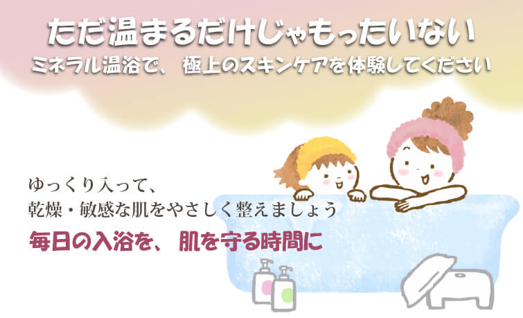 ただ温まるだけじゃもったいない。ミネラル温浴で、極上のスキンケアを体験してください。ゆっくり入って、乾燥・敏感な肌をやさしく整えましょう。毎日の入浴を、肌を守る時間に。