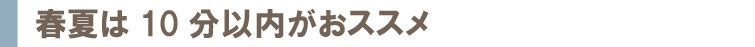 春夏は10分以内がおススメ
