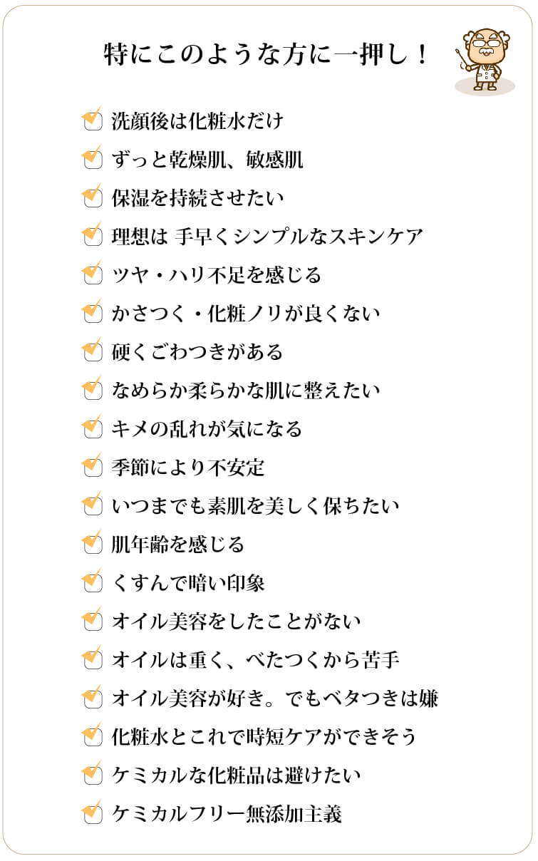 特にこのような方に一押し □洗顔後は化粧水しかつけていない □ずっと乾燥肌、敏感肌 □保湿を持続させたい □理想は 手早くシンプルなスキンケア □ごわつく、ツヤ・ハリ不足を感じる □キメの乱れが気になる □季節により不安定 □いつまでも素肌を美しく保ちたい □肌年齢を感じる □くすんで暗い印象 □オイル美容をしたことがない □オイルは重く、べたつくから苦手 □オイル美容が好き。でもベタつきは嫌 □化粧水とこれで時短ケアができそう □ケミカルな化粧品は避けたい □ケミカルフリー無添加主義
